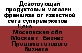 Действующий продуктовый магазин (франшиза от известной сети супермаркетов › Цена ­ 3 500 000 - Московская обл., Москва г. Бизнес » Продажа готового бизнеса   